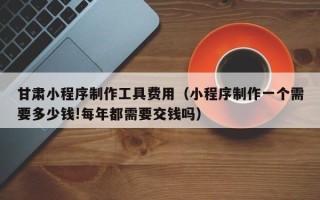 锡林郭勒甘肃小程序制作工具费用（小程序制作一个需要多少钱!每年都需要交钱吗）