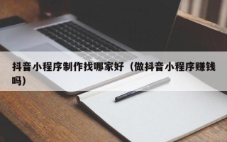 锡林郭勒抖音小程序制作找哪家好（做抖音小程序赚钱吗）