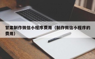 锡林郭勒甘肃制作微信小程序费用（制作微信小程序的费用）