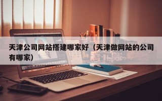 锡林郭勒天津公司网站搭建哪家好（天津做网站的公司有哪家）