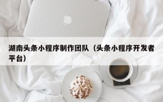 锡林郭勒湖南头条小程序制作团队（头条小程序开发者平台）