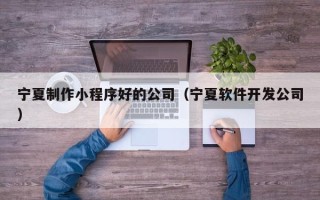 锡林郭勒宁夏制作小程序好的公司（宁夏软件开发公司）