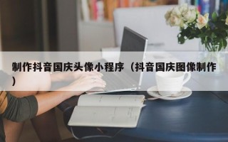 锡林郭勒制作抖音国庆头像小程序（抖音国庆图像制作）