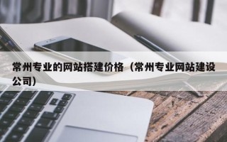 锡林郭勒常州专业的网站搭建价格（常州专业网站建设公司）