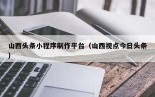 锡林郭勒山西头条小程序制作平台（山西视点今日头条）